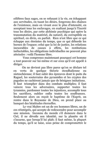 célèbres faux sages, en se refusant à la vie, en échappant
aux servitudes, en tuant les désirs, forgerons des chaînes
de l'existence, mais en vivant avec le plus d'intensité, en
acceptant tous les esclavages, en exaltant jusqu'à l'Incréé
tous les désirs, par cette alchimie psychique qui opère la
transmutation du matériel, du naturel, du corruptible en
spirituel, en divin, en parfait. Rien n'est libre que ce qui
échappe aux étreintes du temps, que ce qui déborde les
bornes de l'espace; celui que la loi de justice, les relations
inexorables de causes à effets, les restitutions
inéluctables, les obligations individuelles ne peuvent plus
atteindre : voilà l'homme libre.
Vous comprenez maintenant pourquoi cet homme
a tout pouvoir sur lui-même et sur ceux qu'il est appelé à
diriger.
On ne devient pas libre parce qu'on se déclare tel
en vertu de quelque théorie stendhalienne ou
nietzschéenne; il faut subir des épreuves dont le puits du
Raguel, les souterrains des pyramides et les cryptes des
pagodes ne cachèrent jamais que de bénignes imitations.
Il faut triompher dans des combats multiples; il faut
vaincre tous les adversaires, supporter toutes les
tyrannies, pardonner toutes les injustices, accomplir tous
les sacrifices, oublier enfin toutes les souffrances.
Seulement alors on reçoit le baptême de l'Esprit, on
rentre dans le Royaume de Dieu, on prend place au
banquet des béatitudes éternelles.
Le vrai Maître est un de ces hommes libres, un de
ces réintégrés, qui accepte de redescendre pour accomplir
une mission. Inconnu du monde s'il demeure dans le
Ciel, il ne dévoile son identité, sur la planète où il
s'incarne, que lorsqu'il lui plaît; il faut même, la plupart
du temps, qu'il se taise, sous peine de compromettre le
 
