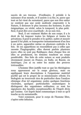 succès de ses travaux. D'ordinaire, il préside à la
naissance d'un monde, et il assiste à sa fin; et, parce que
tout en lui vient du surnaturel, parce que son être entier
ne contient pas une seule molécule empruntée à la
Nature, il demeure le plus inconnu des hommes, le plus
énigmatique, en vérité, selon le temporel, le plus petit.
Seul, il peut dire avec exactitude : Je ne suis rien.
Seul, il est vraiment Maître de son corps; il a le
droit de lui imposer toutes les fatigues et toutes les
privations; il peut le prendre et le quitter, naître et mourir
quand il lui plaît; se transporter instantanément d'un lieu
à un autre, apparaître même en plusieurs endroits à la
fois. Et ces apparitions ne ressemblent pas à celles que
raconte l'hagiographie; elles durent parfois plusieurs
jours; elles ne sont pas fluidiques; dans chaque lieu où
elles se produisent, les témoins touchent un corps
pondérable. Des faits de cette nature se sont produits
récemment encore en France, en Italie, en Russie, en
Amérique; j'en ai eu entre les mains des preuves
irrécusables.
L'homme libre justifie tout ce que les théologiens
nous apprennent sur le corps glorieux, mais en
appliquant leurs descriptions à l'organisme matériel
purifié qui est le propre de ce missionnaire céleste. Un
biologiste ne trouverait rien de particulier dans l'analyse
chimique d'un tel organisme; seules quelques fonctions
viscérales, quelques particularités anatomiques le
distinguent des organismes ordinaires; ce sont les
signatures des facultés exceptionnelles de l'Esprit divin
qui l'anime. Cet Esprit Saint communique à tout ce qu'il
touche sa vie surnaturelle.
Voici comment, pour le corps de l'homme libre,
s'opère cette infusion.
 