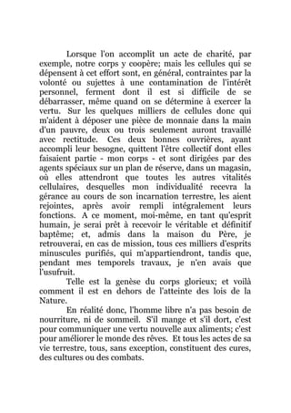 Lorsque l'on accomplit un acte de charité, par
exemple, notre corps y coopère; mais les cellules qui se
dépensent à cet effort sont, en général, contraintes par la
volonté ou sujettes à une contamination de l'intérêt
personnel, ferment dont il est si difficile de se
débarrasser, même quand on se détermine à exercer la
vertu. Sur les quelques milliers de cellules donc qui
m'aident à déposer une pièce de monnaie dans la main
d'un pauvre, deux ou trois seulement auront travaillé
avec rectitude. Ces deux bonnes ouvrières, ayant
accompli leur besogne, quittent l'être collectif dont elles
faisaient partie - mon corps - et sont dirigées par des
agents spéciaux sur un plan de réserve, dans un magasin,
où elles attendront que toutes les autres vitalités
cellulaires, desquelles mon individualité recevra la
gérance au cours de son incarnation terrestre, les aient
rejointes, après avoir rempli intégralement leurs
fonctions. A ce moment, moi-même, en tant qu'esprit
humain, je serai prêt à recevoir le véritable et définitif
baptême; et, admis dans la maison du Père, je
retrouverai, en cas de mission, tous ces milliers d'esprits
minuscules purifiés, qui m'appartiendront, tandis que,
pendant mes temporels travaux, je n'en avais que
l'usufruit.
Telle est la genèse du corps glorieux; et voilà
comment il est en dehors de l'atteinte des lois de la
Nature.
En réalité donc, l'homme libre n'a pas besoin de
nourriture, ni de sommeil. S'il mange et s'il dort, c'est
pour communiquer une vertu nouvelle aux aliments; c'est
pour améliorer le monde des rêves. Et tous les actes de sa
vie terrestre, tous, sans exception, constituent des cures,
des cultures ou des combats.
 