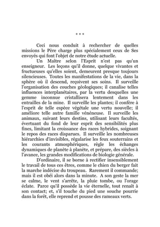* * *
Ceci nous conduit à rechercher de quelles
missions le Père charge plus spécialement ceux de Ses
envoyés qui font l'objet de notre étude actuelle.
Un Maître selon l'Esprit n'est pas qu'un
enseigneur. Les leçons qu'il donne, quelque vivantes et
fructueuses qu'elles soient, demeurent presque toujours
silencieuses. Toutes les manifestations de la vie, dans la
sphère où il descend, reçoivent ses soins. Il surveille
l'organisation des couches géologiques; il canalise telles
influences interplanétaires, par la vertu desquelles une
gemme inconnue cristallisera lentement dans les
entrailles de la mine. Il surveille les plantes; il confère à
l'esprit de telle espèce végétale une vertu nouvelle; il
améliore telle autre famille vénéneuse. Il surveille les
animaux, suivant leurs destins, utilisant leurs facultés,
évertuant du fond de leur esprit des sensibilités plus
fines, limitant la croissance des races hybrides, soignant
le repos des races disparues. Il surveille les nombreuses
hiérarchies d'invisibles, régularise les feux souterrains et
les courants atmosphériques, règle les échanges
dynamiques de planète à planète, et prépare, des siècles à
l'avance, les grandes modifications de biologie générale.
D'ordinaire, il se borne à rectifier insensiblement
le travail de tous ces êtres, comme le chien du berger fait
la marche indécise du troupeau. Rarement il commande;
mais il est obéi alors dans la minute. A son geste la mer
se calme, le vent s'arrête, la pluie tombe, ou l'orage
éclate. Parce qu'il possède la vie éternelle, tout renaît à
son contact; et, s'il touche du pied une souche pourrie
dans la forêt, elle reprend et pousse des rameaux verts.
 