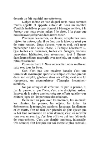 devenir un fait matériel sur cette terre.
L'objet même en vue duquel nous nous sommes
réunis appelle et apporte autour de nous un nombre
d'entités invisibles proportionnel à l'énergie volitive, à la
ferveur que nous avons mises à le viser, à la place que
nous lui avons réservée dans notre coeur.
Percevoir ces entités, les classer, accepter les unes,
rejeter les autres, cela, il ne faut pas le faire; ce n'est pas
de notre ressort. Nous n'avons, vous et moi, qu'à nous
préoccuper d'une seule chose, « l'unique nécessaire ».
Que toutes ces présences, toutes ces énergies, bonnes,
mauvaises, hésitantes, s'en retournent, tout à l'heure,
dans leurs séjours respectifs avec une joie, un confort, un
rafraîchissement.
Comment faire ? Nous réconcilier, nous mettre en
paix avec tous les êtres.
Ceci n'est pas une maxime banale; c'est une
formule de dynamique spirituelle simple, efficace, précise
dans son emploi, générale dans ses effets; c'est une loi
rigoureuse, un accumulateur d'énergies incommen-
surables.
Ne pas attaquer de créature, ni par la pensée, ni
par la parole, ni par l'acte, c'est une discipline ardue.
Essayez de la suivre une journée; aux efforts qu'elle vous
coûtera jugez de l'importance des résultats.
Demeurer en paix avec les hommes, les animaux,
les plantes, les pierres, les objets, les idées, les
événements, le temps, les passions, les anges, les démons
et les morts, c'est ne rien leur prendre de plus que ce que
la Loi leur commande de nous donner; c'est les recevoir
tous avec un sourire; c'est leur offrir ce qui leur fait envie
de nous-mêmes. C'est une charité immense, inlassable,
très secrète; c'est l'empire sur soi-même le plus constant,
 