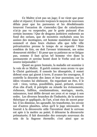 Ce Maître n'est pas un juge; il ne vient que pour
aider et réparer; il invente toujours le moyen de nouveaux
délais pour que les paresseux et les désobéissants
trouvent l'occasion de s'amender. Que de cataclysmes
n'ai-je pas vu suspendre, par le geste puissant d'un
certain inconnu ! Que de dragons justiciers endormis au
fond des océans, que de monstres enchaînés sous les
assises des montagnes, cet homme maintient dans leur
sommeil et dans leurs chaînes afin que telle ville
prévaricatrice prenne le temps de se repentir ! Mais
combien de fois, on doit l'avouer tristement, ses soins
demeurent stériles ! Et pour que sa patience ne se fatigue
pas, comme il faut qu'un tel homme vive dans la
permanente et sereine bonté dont le Verbe seul est la
source inépuisable !
Quant au genre humain, la maladie est soumise à
la voix de ce Maître. Il guérit comme nous avons vu que
le Christ guérissait; il console les désespérés, il remet
debout ceux qui gisent à terre, il avance les courageux, il
contrôle la descente des âmes et leur ascension; car les
idées vivantes lui obéissent. En regardant un être, il le
voit : vices, vertus, possibilités, passé, présent, avenir;
d'un clin d'oeil, il précipite ou retarde les événements;
richesses, faillites, condamnations, mariages, morts,
naissances, tout défile devant ses yeux et se range à son
ordre. Les diverses branches de l'industrie, de la science
théorique et appliquée, de l'art, n'ont rien de secret pour
lui; il les diminue, les agrandit, les transforme, les envoie
sur d'autres planètes, selon qu'il le juge nécessaire. Il
fournit à la découverte utile l'inventeur dont le cerveau
est apte à la mettre au point; il détourne la découverte
prématurée; il fait descendre des concepts nouveaux du
sein de la Sagesse éternelle; c'est ainsi que se
 