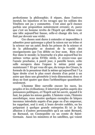 perfectionne la philosophie; il répare, dans l'univers
mental, les injustices et les ravages que les soldats des
Ténèbres ont pu y commettre. C'est ainsi qu'il énonce
parfois une proposition notoirement erronée; et, parce
que c'est un homme revêtu de l'Esprit qui affirme vraie
une idée aujourd'hui fausse, celle-ci change dès lors, et
finit par devenir une vérité.
Ces choses sont dures à entendre et impossibles à
admettre pour quiconque a placé la raison sur un trône et
la science sur un autel. Seuls les princes de la science et
de la philosophie se doutent de la vanité des
enseignements que l'on débite en leur nom. Rien n'est
fixe dans le monde; la bourrache n'a plus aujourd'hui les
mêmes vertus qu'au XVIIIe siècle, et croyez-vous que
l'année prochaine, à pareil jour, à pareille heure, cette
salle occupera dans l'espace le même point que
maintenant ? Et qui vous dit que, du temps des Césars, la
formule de la pesanteur était la même qu'aujourd'hui ? La
ligne droite n'est le plus court chemin d'un point à un
autre que dans une géométrie à trois dimensions; deux et
deux ne font quatre que dans l'arithmétique quantitative
seulement.
L'homme libre surveille encore les races, les
peuples et les civilisations; il intervient parfois auprès des
puissances politiques, et l'Esprit sait lui ouvrir, quand il le
faut, les palais les mieux gardés. L'histoire vraie, l'histoire
anecdotique, nous montre quelques exemples de laïques
inconnus introduits auprès d'un pape ou d'un empereur,
les rappelant, seul à seul, à leurs devoirs oubliés, ou les
préparant à quelque grande entreprise. Et ici je fais
allusion à d'autres personnalités qu'à un saint Bernard,
un Barnaud, un Cosmopolite ou un comte de Saint-
Germain. Aussi les ministres et les satellites, qui voient
 