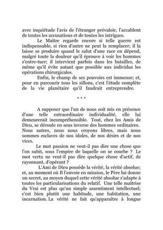 avec inquiétude l'avis de l'étranger prévaloir, l'accablent
de toutes les accusations et de toutes les intrigues.
Le Maître regarde encore si telle guerre est
indispensable, si rien d'autre ne peut la remplacer; il la
laisse se produire quand le salut d'une race en dépend,
malgré toute la douleur qu'il éprouve à voir les hommes
s'entre-tuer; il intervient parfois dans les batailles, de
même qu'il évite autant que possible aux individus les
opérations chirurgicales.
Enfin, le champ de ses pouvoirs est immense; et,
pour en parcourir tous les sillons, c'est l'étude complète
de la vie planétaire qu'il faudrait entreprendre.
* * *
A supposer que l'un de nous soit mis en présence
d'une telle extraordinaire individualité, elle lui
demeurerait incompréhensible. Tout, chez les Amis de
Dieu, se déroule en sens inverse des hommes ordinaires.
Nous autres, nous nous croyons libres, mais nous
sommes esclaves de nos idoles, de nos désirs et de nos
vices.
Le mot passion ne veut-il pas dire une chose que
l'on subit, sous l'empire de laquelle on se courbe ? Le
mot vertu ne veut-il pas dire quelque chose d'actif, de
rayonnant, d'opérant ?
L'Ami de Dieu possède la vérité, la vérité absolue;
et, au moment où Il l'envoie en mission, le Père lui donne
un secret, au moyen duquel cette vérité absolue s'adapte à
toutes les particularisations du relatif. Une telle maîtrise
du Vrai est plus qu'un simple assentiment intellectuel;
c'est bien plutôt une habitude, une habitation, une
incarnation. La vérité ne fait qu'apparaître à longue
 