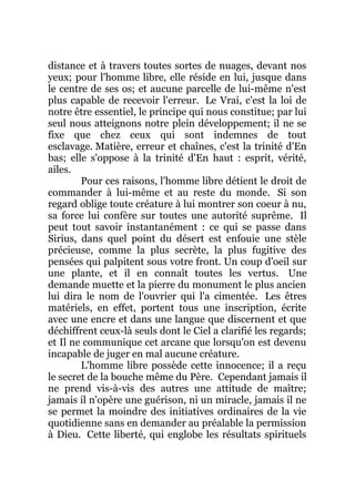 distance et à travers toutes sortes de nuages, devant nos
yeux; pour l'homme libre, elle réside en lui, jusque dans
le centre de ses os; et aucune parcelle de lui-même n'est
plus capable de recevoir l'erreur. Le Vrai, c'est la loi de
notre être essentiel, le principe qui nous constitue; par lui
seul nous atteignons notre plein développement; il ne se
fixe que chez ceux qui sont indemnes de tout
esclavage. Matière, erreur et chaînes, c'est la trinité d'En
bas; elle s'oppose à la trinité d'En haut : esprit, vérité,
ailes.
Pour ces raisons, l'homme libre détient le droit de
commander à lui-même et au reste du monde. Si son
regard oblige toute créature à lui montrer son coeur à nu,
sa force lui confère sur toutes une autorité suprême. Il
peut tout savoir instantanément : ce qui se passe dans
Sirius, dans quel point du désert est enfouie une stèle
précieuse, comme la plus secrète, la plus fugitive des
pensées qui palpitent sous votre front. Un coup d'oeil sur
une plante, et il en connaît toutes les vertus. Une
demande muette et la pierre du monument le plus ancien
lui dira le nom de l'ouvrier qui l'a cimentée. Les êtres
matériels, en effet, portent tous une inscription, écrite
avec une encre et dans une langue que discernent et que
déchiffrent ceux-là seuls dont le Ciel a clarifié les regards;
et Il ne communique cet arcane que lorsqu'on est devenu
incapable de juger en mal aucune créature.
L'homme libre possède cette innocence; il a reçu
le secret de la bouche même du Père. Cependant jamais il
ne prend vis-à-vis des autres une attitude de maître;
jamais il n'opère une guérison, ni un miracle, jamais il ne
se permet la moindre des initiatives ordinaires de la vie
quotidienne sans en demander au préalable la permission
à Dieu. Cette liberté, qui englobe les résultats spirituels
 