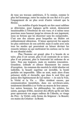 de tous ses travaux antérieurs, il l'a remise, comme le
plus bel hommage, entre les mains de son Roi et il a pris
l'engagement de ne plus avoir d'autre volonté que la
Sienne.
Les mobiles d'après lesquels un être aussi sublime
se détermine, pour logiques qu'ils soient, demeurent
insaisissables à l'étroitesse de nos vues; et si même nous
pouvions nous hausser jusqu'au niveau de son jugement,
nous ne ferions que les discerner sans les comprendre.
C'est une des raisons pour lesquelles un Maître est
ordinairement silencieux. Il laisse apercevoir les aspects
les plus extérieurs de son activité; mais il cache avec soin
tous les modes qui pourraient en laisser deviner les
ressorts intimes ou qui mettraient les curieux sur la voie
de son identité réelle.
Plus l'homme est grand, plus il a besoin de se
taire; plus il est savant, plus il est contraint de se taire;
plus il est puissant, plus la fraternité lui ordonne de se
taire. Non pas toujours, mais en maintes rencontres.
Grandeur, solitude et silence blasonnent les coeurs
d'exception. Au commun des mortels la vérité absolue est
indicible, la beauté suprême est invisible, la bonté
parfaite est impossible. Elles ne sont, mais alors d'une
présence réelle et éternelle, que dans le seul Etre qui
puisse dire légitimement de Lui-même : « Je suis la Voie,
la Vérité et la Vie ». Elles résident encore, par
communication immédiate, dans ces serviteurs-amis,
totalement identifiés à ce Verbe au moyen de leur amour.
Les autres hommes, les philosophes, les artistes, les
saints, quoique d'élite, meurent des efforts qu'ils ont faits
pour apercevoir ces anges radieux de l'Absolu, ce visage
du Père : la Vérité; cette forme du Seigneur : la Beauté;
ces mains du Créateur : la Bonté.
 