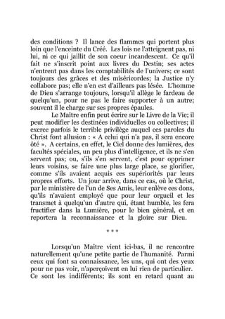 des conditions ? Il lance des flammes qui portent plus
loin que l'enceinte du Créé. Les lois ne l'atteignent pas, ni
lui, ni ce qui jaillit de son coeur incandescent. Ce qu'il
fait ne s'inscrit point aux livres du Destin; ses actes
n'entrent pas dans les comptabilités de l'univers; ce sont
toujours des grâces et des miséricordes; la Justice n'y
collabore pas; elle n'en est d'ailleurs pas lésée. L'homme
de Dieu s'arrange toujours, lorsqu'il allège le fardeau de
quelqu'un, pour ne pas le faire supporter à un autre;
souvent il le charge sur ses propres épaules.
Le Maître enfin peut écrire sur le Livre de la Vie; il
peut modifier les destinées individuelles ou collectives; il
exerce parfois le terrible privilège auquel ces paroles du
Christ font allusion : « A celui qui n'a pas, il sera encore
ôté ». A certains, en effet, le Ciel donne des lumières, des
facultés spéciales, un peu plus d'intelligence, et ils ne s'en
servent pas; ou, s'ils s'en servent, c'est pour opprimer
leurs voisins, se faire une plus large place, se glorifier,
comme s'ils avaient acquis ces supériorités par leurs
propres efforts. Un jour arrive, dans ce cas, où le Christ,
par le ministère de l'un de Ses Amis, leur enlève ces dons,
qu'ils n'avaient employé que pour leur orgueil et les
transmet à quelqu'un d'autre qui, étant humble, les fera
fructifier dans la Lumière, pour le bien général, et en
reportera la reconnaissance et la gloire sur Dieu.
* * *
Lorsqu'un Maître vient ici-bas, il ne rencontre
naturellement qu'une petite partie de l'humanité. Parmi
ceux qui font sa connaissance, les uns, qui ont des yeux
pour ne pas voir, n'aperçoivent en lui rien de particulier.
Ce sont les indifférents; ils sont en retard quant au
 