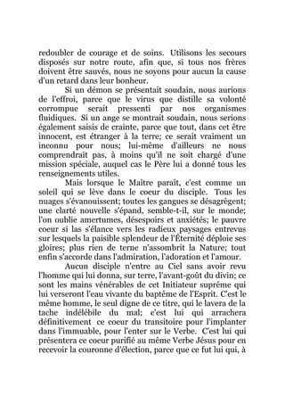 redoubler de courage et de soins. Utilisons les secours
disposés sur notre route, afin que, si tous nos frères
doivent être sauvés, nous ne soyons pour aucun la cause
d'un retard dans leur bonheur.
Si un démon se présentait soudain, nous aurions
de l'effroi, parce que le virus que distille sa volonté
corrompue serait pressenti par nos organismes
fluidiques. Si un ange se montrait soudain, nous serions
également saisis de crainte, parce que tout, dans cet être
innocent, est étranger à la terre; ce serait vraiment un
inconnu pour nous; lui-même d'ailleurs ne nous
comprendrait pas, à moins qu'il ne soit chargé d'une
mission spéciale, auquel cas le Père lui a donné tous les
renseignements utiles.
Mais lorsque le Maître paraît, c'est comme un
soleil qui se lève dans le coeur du disciple. Tous les
nuages s'évanouissent; toutes les gangues se désagrègent;
une clarté nouvelle s'épand, semble-t-il, sur le monde;
l'on oublie amertumes, désespoirs et anxiétés; le pauvre
coeur si las s'élance vers les radieux paysages entrevus
sur lesquels la paisible splendeur de l'Éternité déploie ses
gloires; plus rien de terne n'assombrit la Nature; tout
enfin s'accorde dans l'admiration, l'adoration et l'amour.
Aucun disciple n'entre au Ciel sans avoir revu
l'homme qui lui donna, sur terre, l'avant-goût du divin; ce
sont les mains vénérables de cet Initiateur suprême qui
lui verseront l'eau vivante du baptême de l'Esprit. C'est le
même homme, le seul digne de ce titre, qui le lavera de la
tache indélébile du mal; c'est lui qui arrachera
définitivement ce coeur du transitoire pour l'implanter
dans l'immuable, pour l'enter sur le Verbe. C'est lui qui
présentera ce coeur purifié au même Verbe Jésus pour en
recevoir la couronne d'élection, parce que ce fut lui qui, à
 
