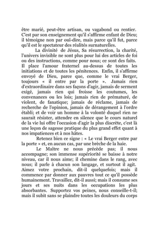être marié, peut-être artisan, ou vagabond ou rentier.
C'est par son enseignement qu'il s'affirme enfant de Dieu;
il témoigne non par ouï-dire, mais parce qu'il fut, parce
qu'il est le spectateur des réalités surnaturelles.
La divinité de Jésus, Sa résurrection, la charité,
l'univers invisible ne sont plus pour lui des articles de foi
ou des instructions, comme pour nous; ce sont des faits.
Il place l'amour fraternel au-dessus de toutes les
initiations et de toutes les pénitences. Enfin, il s'affirme
envoyé de Dieu, parce que, comme le vrai Berger,
toujours « il entre par la porte ». Jamais rien
d'extraordinaire dans ses façons d'agir, jamais de serment
exigé, jamais rien qui froisse les coutumes, les
convenances ou les lois; jamais rien de prématuré, de
violent, de fanatique; jamais de réclame, jamais de
recherche de l'opinion, jamais de dérangement à l'ordre
établi; et de voir un homme à la volonté duquel rien ne
saurait résister, attendre en silence que le cours naturel
de la vie lui offre l'occasion d'agir la plus discrète, c'est là
une leçon de sagesse pratique du plus grand effet quant à
nos impatiences et à nos hâtes.
Retenez bien ce signe : « Le vrai Berger entre par
la porte » et, en aucun cas, par une brèche de la haie.
Le Maître ne nous précède pas; il nous
accompagne; son immense supériorité se baisse à notre
niveau, car il nous aime; il chemine dans le rang, avec
nous; il parle à chacun son langage, et surtout il agit.
Aimez votre prochain, dit-il quelquefois; mais il
commence par donner aux pauvres tout ce qu'il possède
humainement. Travaillez, dit-il aussi; mais il consume ses
jours et ses nuits dans les occupations les plus
absorbantes. Supportez vos peines, nous conseille-t-il;
mais il subit sans se plaindre toutes les douleurs du corps
 