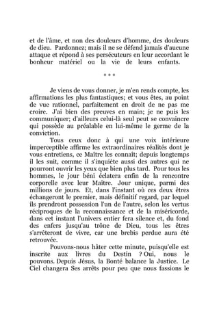 et de l'âme, et non des douleurs d'homme, des douleurs
de dieu. Pardonnez; mais il ne se défend jamais d'aucune
attaque et répond à ses persécuteurs en leur accordant le
bonheur matériel ou la vie de leurs enfants.
* * *
Je viens de vous donner, je m'en rends compte, les
affirmations les plus fantastiques; et vous êtes, au point
de vue rationnel, parfaitement en droit de ne pas me
croire. J'ai bien des preuves en main; je ne puis les
communiquer; d'ailleurs celui-là seul peut se convaincre
qui possède au préalable en lui-même le germe de la
conviction.
Tous ceux donc à qui une voix intérieure
imperceptible affirme les extraordinaires réalités dont je
vous entretiens, ce Maître les connaît; depuis longtemps
il les suit, comme il s'inquiète aussi des autres qui ne
pourront ouvrir les yeux que bien plus tard. Pour tous les
hommes, le jour béni éclatera enfin de la rencontre
corporelle avec leur Maître. Jour unique, parmi des
millions de jours. Et, dans l'instant où ces deux êtres
échangeront le premier, mais définitif regard, par lequel
ils prendront possession l'un de l'autre, selon les vertus
réciproques de la reconnaissance et de la miséricorde,
dans cet instant l'univers entier fera silence et, du fond
des enfers jusqu'au trône de Dieu, tous les êtres
s'arrêteront de vivre, car une brebis perdue aura été
retrouvée.
Pouvons-nous hâter cette minute, puisqu'elle est
inscrite aux livres du Destin ? Oui, nous le
pouvons. Depuis Jésus, la Bonté balance la Justice. Le
Ciel changera Ses arrêts pour peu que nous fassions le
 