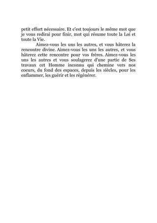 petit effort nécessaire. Et c'est toujours le même mot que
je vous redirai pour finir, mot qui résume toute la Loi et
toute la Vie.
Aimez-vous les uns les autres, et vous hâterez la
rencontre divine. Aimez-vous les uns les autres, et vous
hâterez cette rencontre pour vos frères. Aimez-vous les
uns les autres et vous soulagerez d'une partie de Ses
travaux cet Homme inconnu qui chemine vers nos
coeurs, du fond des espaces, depuis les siècles, pour les
enflammer, les guérir et les régénérer.
 