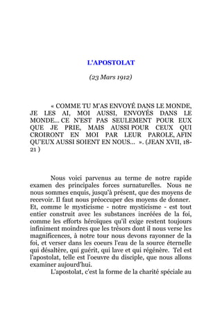 L'APOSTOLAT
(23 Mars 1912)
« COMME TU M'AS ENVOYÉ DANS LE MONDE,
JE LES AI, MOI AUSSI, ENVOYÉS DANS LE
MONDE... CE N'EST PAS SEULEMENT POUR EUX
QUE JE PRIE, MAIS AUSSI POUR CEUX QUI
CROIRONT EN MOI PAR LEUR PAROLE, AFIN
QU'EUX AUSSI SOIENT EN NOUS... ». (JEAN XVII, 18-
21 )
Nous voici parvenus au terme de notre rapide
examen des principales forces surnaturelles. Nous ne
nous sommes enquis, jusqu'à présent, que des moyens de
recevoir. Il faut nous préoccuper des moyens de donner.
Et, comme le mysticisme - notre mysticisme - est tout
entier construit avec les substances incréées de la foi,
comme les efforts héroïques qu'il exige restent toujours
infiniment moindres que les trésors dont il nous verse les
magnificences, à notre tour nous devons rayonner de la
foi, et verser dans les coeurs l'eau de la source éternelle
qui désaltère, qui guérit, qui lave et qui régénère. Tel est
l'apostolat, telle est l'oeuvre du disciple, que nous allons
examiner aujourd'hui.
L'apostolat, c'est la forme de la charité spéciale au
 