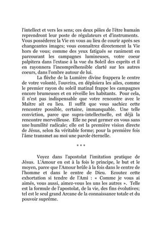 l'intellect et vers les sens; ces deux pôles de l'être humain
reprendront leur poste de régulateurs et d'instruments.
Vous posséderez la Vie en vous au lieu de courir après ses
changeantes images; vous connaîtrez directement la Vie
hors de vous; comme des yeux fatigués se raniment en
parcourant les campagnes lumineuses, votre coeur
palpitera dans l'extase à la vue du Soleil des esprits et il
en rayonnera l'incompréhensible clarté sur les autres
coeurs, dans l'ombre autour de lui.
La flèche de la Lumière divine frappera le centre
de votre volonté, l'ouvrira, en déploiera les ailes, comme
le premier rayon du soleil matinal frappe les campagnes
encore brumeuses et en réveille les habitants. Pour cela,
il n'est pas indispensable que votre rencontre avec le
Maître ait eu lieu. Il suffit que vous sachiez cette
rencontre possible, certaine, immanquable. Une telle
conviction, parce que supra-intellectuelle, est déjà la
rencontre merveilleuse. Elle ne peut germer en vous sans
une humilité radicale; elle est la première vision directe
de Jésus, selon Sa véritable forme; pour la première fois
l'âme transmet au moi une parole éternelle.
* * *
Voyez dans l'apostolat l'imitation pratique de
Jésus. L'Amour en est à la fois le principe, le but et le
moyen, parce que l'Amour brûle à la fois dans le centre de
l'homme et dans le centre de Dieu. Ecoutez cette
exhortation si tendre de l'Ami : « Comme je vous ai
aimés, vous aussi, aimez-vous les uns les autres ». Telle
est la formule de l'apostolat, de la vie, des fins évolutives;
tel est le seul grand Arcane de la connaissance totale et du
pouvoir suprême.
 