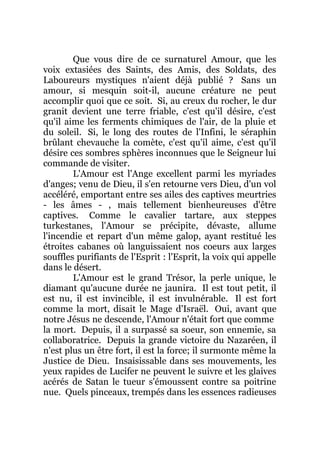 Que vous dire de ce surnaturel Amour, que les
voix extasiées des Saints, des Amis, des Soldats, des
Laboureurs mystiques n'aient déjà publié ? Sans un
amour, si mesquin soit-il, aucune créature ne peut
accomplir quoi que ce soit. Si, au creux du rocher, le dur
granit devient une terre friable, c'est qu'il désire, c'est
qu'il aime les ferments chimiques de l'air, de la pluie et
du soleil. Si, le long des routes de l'Infini, le séraphin
brûlant chevauche la comète, c'est qu'il aime, c'est qu'il
désire ces sombres sphères inconnues que le Seigneur lui
commande de visiter.
L'Amour est l'Ange excellent parmi les myriades
d'anges; venu de Dieu, il s'en retourne vers Dieu, d'un vol
accéléré, emportant entre ses ailes des captives meurtries
- les âmes - , mais tellement bienheureuses d'être
captives. Comme le cavalier tartare, aux steppes
turkestanes, l'Amour se précipite, dévaste, allume
l'incendie et repart d'un même galop, ayant restitué les
étroites cabanes où languissaient nos coeurs aux larges
souffles purifiants de l'Esprit : l'Esprit, la voix qui appelle
dans le désert.
L'Amour est le grand Trésor, la perle unique, le
diamant qu'aucune durée ne jaunira. Il est tout petit, il
est nu, il est invincible, il est invulnérable. Il est fort
comme la mort, disait le Mage d'Israël. Oui, avant que
notre Jésus ne descende, l'Amour n'était fort que comme
la mort. Depuis, il a surpassé sa soeur, son ennemie, sa
collaboratrice. Depuis la grande victoire du Nazaréen, il
n'est plus un être fort, il est la force; il surmonte même la
Justice de Dieu. Insaisissable dans ses mouvements, les
yeux rapides de Lucifer ne peuvent le suivre et les glaives
acérés de Satan le tueur s'émoussent contre sa poitrine
nue. Quels pinceaux, trempés dans les essences radieuses
 