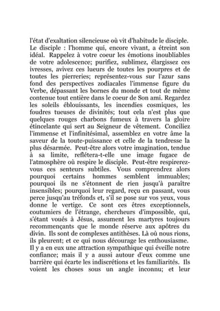 l'état d'exaltation silencieuse où vit d'habitude le disciple.
Le disciple : l'homme qui, encore vivant, a étreint son
idéal. Rappelez à votre coeur les émotions inoubliables
de votre adolescence; purifiez, sublimez, élargissez ces
ivresses, avivez ces lueurs de toutes les pourpres et de
toutes les pierreries; représentez-vous sur l'azur sans
fond des perspectives zodiacales l'immense figure du
Verbe, dépassant les bornes du monde et tout de même
contenue tout entière dans le coeur de Son ami. Regardez
les soleils éblouissants, les incendies cosmiques, les
foudres tueuses de divinités; tout cela n'est plus que
quelques rouges charbons fumeux à travers la gloire
étincelante qui sert au Seigneur de vêtement. Conciliez
l'immense et l'infinitésimal, assemblez en votre âme la
saveur de la toute-puissance et celle de la tendresse la
plus désarmée. Peut-être alors votre imagination, tendue
à sa limite, reflétera-t-elle une image fugace de
l'atmosphère où respire le disciple. Peut-être respirerez-
vous ces senteurs subtiles. Vous comprendrez alors
pourquoi certains hommes semblent immuables;
pourquoi ils ne s'étonnent de rien jusqu'à paraître
insensibles; pourquoi leur regard, reçu en passant, vous
perce jusqu'au tréfonds et, s'il se pose sur vos yeux, vous
donne le vertige. Ce sont ces êtres exceptionnels,
coutumiers de l'étrange, chercheurs d'impossible, qui,
s'étant voués à Jésus, assument les martyres toujours
recommençants que le monde réserve aux apôtres du
divin. Ils sont de complexes antithèses. Là où nous rions,
ils pleurent; et ce qui nous décourage les enthousiasme.
Il y a en eux une attraction sympathique qui éveille notre
confiance; mais il y a aussi autour d'eux comme une
barrière qui écarte les indiscrétions et les familiarités. Ils
voient les choses sous un angle inconnu; et leur
 