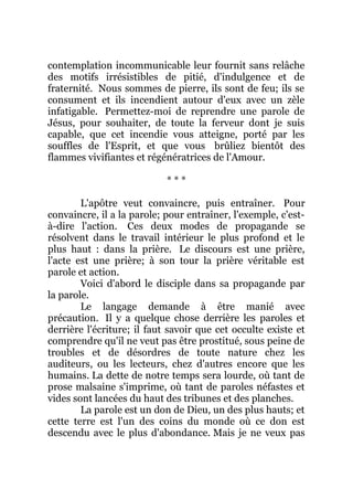 contemplation incommunicable leur fournit sans relâche
des motifs irrésistibles de pitié, d'indulgence et de
fraternité. Nous sommes de pierre, ils sont de feu; ils se
consument et ils incendient autour d'eux avec un zèle
infatigable. Permettez-moi de reprendre une parole de
Jésus, pour souhaiter, de toute la ferveur dont je suis
capable, que cet incendie vous atteigne, porté par les
souffles de l'Esprit, et que vous brûliez bientôt des
flammes vivifiantes et régénératrices de l'Amour.
* * *
L'apôtre veut convaincre, puis entraîner. Pour
convaincre, il a la parole; pour entraîner, l'exemple, c'est-
à-dire l'action. Ces deux modes de propagande se
résolvent dans le travail intérieur le plus profond et le
plus haut : dans la prière. Le discours est une prière,
l'acte est une prière; à son tour la prière véritable est
parole et action.
Voici d'abord le disciple dans sa propagande par
la parole.
Le langage demande à être manié avec
précaution. Il y a quelque chose derrière les paroles et
derrière l'écriture; il faut savoir que cet occulte existe et
comprendre qu'il ne veut pas être prostitué, sous peine de
troubles et de désordres de toute nature chez les
auditeurs, ou les lecteurs, chez d'autres encore que les
humains. La dette de notre temps sera lourde, où tant de
prose malsaine s'imprime, où tant de paroles néfastes et
vides sont lancées du haut des tribunes et des planches.
La parole est un don de Dieu, un des plus hauts; et
cette terre est l'un des coins du monde où ce don est
descendu avec le plus d'abondance. Mais je ne veux pas
 