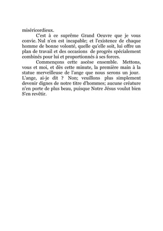 miséricordieux.
C'est à ce suprême Grand Oeuvre que je vous
convie. Nul n'en est incapable; et l'existence de chaque
homme de bonne volonté, quelle qu'elle soit, lui offre un
plan de travail et des occasions de progrès spécialement
combinés pour lui et proportionnés à ses forces.
Commençons cette ascèse ensemble. Mettons,
vous et moi, et dès cette minute, la première main à la
statue merveilleuse de l'ange que nous serons un jour.
L'ange, ai-je dit ? Non; veuillons plus simplement
devenir dignes de notre titre d'hommes; aucune créature
n'en porte de plus beau, puisque Notre Jésus voulut bien
S'en revêtir.
 