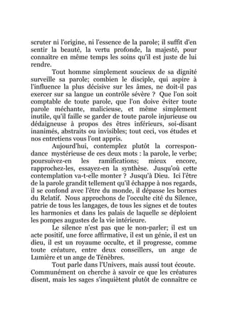 scruter ni l'origine, ni l'essence de la parole; il suffit d'en
sentir la beauté, la vertu profonde, la majesté, pour
connaître en même temps les soins qu'il est juste de lui
rendre.
Tout homme simplement soucieux de sa dignité
surveille sa parole; combien le disciple, qui aspire à
l'influence la plus décisive sur les âmes, ne doit-il pas
exercer sur sa langue un contrôle sévère ? Que l'on soit
comptable de toute parole, que l'on doive éviter toute
parole méchante, malicieuse, et même simplement
inutile, qu'il faille se garder de toute parole injurieuse ou
dédaigneuse à propos des êtres inférieurs, soi-disant
inanimés, abstraits ou invisibles; tout ceci, vos études et
nos entretiens vous l'ont appris.
Aujourd'hui, contemplez plutôt la correspon-
dance mystérieuse de ces deux mots : la parole, le verbe;
poursuivez-en les ramifications; mieux encore,
rapprochez-les, essayez-en la synthèse. Jusqu'où cette
contemplation va-t-elle monter ? Jusqu'à Dieu. Ici l'être
de la parole grandit tellement qu'il échappe à nos regards,
il se confond avec l'être du monde, il dépasse les bornes
du Relatif. Nous approchons de l'occulte cité du Silence,
patrie de tous les langages, de tous les signes et de toutes
les harmonies et dans les palais de laquelle se déploient
les pompes augustes de la vie intérieure.
Le silence n'est pas que le non-parler; il est un
acte positif, une force affirmative, il est un génie, il est un
dieu, il est un royaume occulte, et il progresse, comme
toute créature, entre deux conseillers, un ange de
Lumière et un ange de Ténèbres.
Tout parle dans l'Univers, mais aussi tout écoute.
Communément on cherche à savoir ce que les créatures
disent, mais les sages s'inquiètent plutôt de connaître ce
 