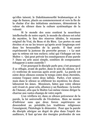 qu'elles taisent; le Dakshinamourthi brahmanique et le
sage de Samos, placés au commencement et vers la fin de
la chaîne d'or des initiations anciennes, démontrent la
valeur du silence dans la culture systématique de la
volonté.
Si le monde des sons contient la nourriture
intellectuelle de notre esprit, le monde du silence est celui
du mystère, le lieu des réserves idéales, le royaume
originel du Vrai, du Beau et du Bien. Les portes en sont
étroites et on ne les trouve qu'après avoir longtemps erré
dans les broussailles de la parole. Il faut avoir
expérimenté la justesse du proverbe persan : « Le mot
que tu retiens est ton esclave; celui qui t'échappe est ton
Maître ». Qui peut prévoir les conséquences d'une parole
? Dans un acte aussi simple, combien de composantes
échappent à notre contrôle !
C'est pourquoi le disciple parle peu; c'est pourquoi
il se réfugie, avant de parler, dans le sein du silence, et il
s'y renferme de nouveau après avoir parlé. La parole est
entre deux silences comme le temps entre deux éternités,
comme l'espace entre deux infinis. Parler, c'est semer;
mais dans le silence se célèbrent les mystères; les dieux
labourent les âmes. Messieurs, faites que votre silence
soit vivant et, pour cela, allumez-y un flambeau : la torche
de l'Amour, afin que le Maître Lui-même vienne diriger la
charrue aux vastes champs de votre esprit.
L'on vérifiera ici, dans ce silence précurseur de la
parole, la loi universelle de l'évolution. Rien ne monte
d'inférieur sans que deux forces supérieures ne
descendent au préalable. Les traditions religieuses
l'enseignent, l'histologie le démontre. Pour que la parole
du disciple atteigne un degré de plus dans l'esprit des
auditeurs, il faut qu'une des énergies profondes de son
 