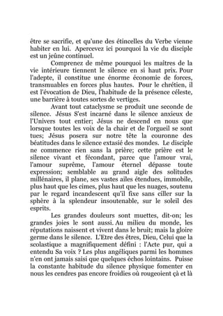 être se sacrifie, et qu'une des étincelles du Verbe vienne
habiter en lui. Apercevez ici pourquoi la vie du disciple
est un jeûne continuel.
Comprenez de même pourquoi les maîtres de la
vie intérieure tiennent le silence en si haut prix. Pour
l'adepte, il constitue une énorme économie de forces,
transmuables en forces plus hautes. Pour le chrétien, il
est l'évocation de Dieu, l'habitude de la présence céleste,
une barrière à toutes sortes de vertiges.
Avant tout cataclysme se produit une seconde de
silence. Jésus S'est incarné dans le silence anxieux de
l'Univers tout entier; Jésus ne descend en nous que
lorsque toutes les voix de la chair et de l'orgueil se sont
tues; Jésus posera sur notre tête la couronne des
béatitudes dans le silence extasié des mondes. Le disciple
ne commence rien sans la prière; cette prière est le
silence vivant et fécondant, parce que l'amour vrai,
l'amour suprême, l'amour éternel dépasse toute
expression; semblable au grand aigle des solitudes
millénaires, il plane, ses vastes ailes étendues, immobile,
plus haut que les cimes, plus haut que les nuages, soutenu
par le regard incandescent qu'il fixe sans ciller sur la
sphère à la splendeur insoutenable, sur le soleil des
esprits.
Les grandes douleurs sont muettes, dit-on; les
grandes joies le sont aussi. Au milieu du monde, les
réputations naissent et vivent dans le bruit; mais la gloire
germe dans le silence. L'Etre des êtres, Dieu, Celui que la
scolastique a magnifiquement défini : l'Acte pur, qui a
entendu Sa voix ? Les plus angéliques parmi les hommes
n'en ont jamais saisi que quelques échos lointains. Puisse
la constante habitude du silence physique fomenter en
nous les cendres pas encore froidies où rougeoient çà et là
 