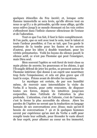 quelques étincelles du Feu incréé; et, lorsque cette
flamme immortelle se sera levée, qu'elle dévore tout en
nous ce qu'il y a de périssable, qu'elle nous allège, qu'elle
nous enlève jusqu'à ce monde étonnant où les voix créées
s'effondrent dans l'infinie clameur silencieuse de l'extase
et de l'adoration.
Tout ce que l'on fait, il faut le faire complètement.
Si l'on parle, que ce soit avec tout le soin, tout le talent et
toute l'ardeur possibles; si l'on se tait, que l'on garde le
mutisme de la tombe pour les fautes et les secrets
d'autrui, pour les idées à double tranchant, pour les
vérités prématurées. Voilà les leçons du silence passif; le
silence actif, ce n'est pas l'homme qui peut l'enseigner,
mais Dieu seul.
Bien souvent l'apôtre se voit forcé de tenir close sa
main pleine de secrets; les pourceaux et les chiens, à qui
l'Évangile défend de jeter les perles, se pressent autour de
l'homme intérieur. Qui donne à un esprit une nourriture
trop forte l'empoisonne; et cela est plus grave que s'il
tuait le corps. Prions avant de dévoiler les mystères.
Le mystique est certain, de par son humilité
même, de recevoir sans intermédiaire la visite du
Verbe. Il a besoin, pour cette rencontre, de disposer
toutes ses forces, depuis les intuitives jusqu'aux
corporelles, dans l'attitude de l'attention la plus
profonde. L'attention, c'est de l'attente, c'est de l'amour,
c'est la forme la plus accessible du silence. Alors les
paroles de l'Apôtre ne seront que la traduction en langage
humain de ses conversations avec Jésus; mais qu'est-il
besoin de conversations ? çà et là quelques hommes
savent par expérience qu'un mot du Verbe a suffi pour
remplir toute leur solitude, pour féconder le vaste désert
de leur esprit, pour allumer au coeur un feu immortel,
 
