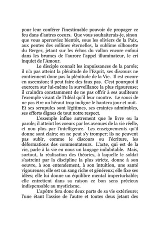 pour leur conférer l'inestimable pouvoir de propager ce
feu dans d'autres coeurs. Que vous souhaiterais-je, sinon
que vous aperceviez bientôt, sous les oliviers de la Paix,
aux pentes des collines éternelles, la sublime silhouette
du Berger, jetant sur les échos du vallon encore enfoui
dans les brumes de l'aurore l'appel illuminateur, le cri
inquiet de l'Amour.
Le disciple connaît les impuissances de la parole;
il n'a pas atteint la plénitude de l'Esprit, ses discours ne
contiennent donc pas la plénitude de la Vie. Il est encore
en ascension; il peut faire des faux pas. C'est pourquoi il
exercera sur lui-même la surveillance la plus rigoureuse;
il craindra constamment de ne pas offrir à ses auditeurs
l'exemple vivant de l'Idéal qu'il leur montre. Le souci de
ne pas être un héraut trop indigne le hantera jour et nuit.
Et ses scrupules sont légitimes, ses craintes admirables,
ses efforts dignes de tout notre respect.
L'exemple influe autrement que le livre ou la
parole; il atteint les coeurs par les avenues de la vie réelle,
et non plus par l'intelligence. Les enseignements qu'il
donne sont clairs; on ne peut s'y tromper; ils ne peuvent
pas subir, comme le discours ou l'écriture, les
déformations des commentateurs. L'acte, qui est de la
vie, parle à la vie en nous un langage indubitable. Mais,
surtout, la réalisation des théories, à laquelle le soldat
s'astreint par la discipline la plus stricte, donne à son
oeuvre, à son entendement, à son intuition, une santé
vigoureuse; elle est un sang riche et généreux; elle fixe ses
idées; elle lui donne un équilibre mental imperturbable;
elle entretient dans sa raison ce bon sens précieux
indispensable au mysticisme.
L'apôtre fera donc deux parts de sa vie extérieure;
l'une étant l'assise de l'autre et toutes deux jetant des
 