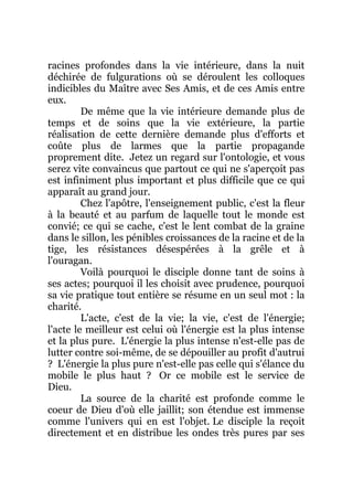 racines profondes dans la vie intérieure, dans la nuit
déchirée de fulgurations où se déroulent les colloques
indicibles du Maître avec Ses Amis, et de ces Amis entre
eux.
De même que la vie intérieure demande plus de
temps et de soins que la vie extérieure, la partie
réalisation de cette dernière demande plus d'efforts et
coûte plus de larmes que la partie propagande
proprement dite. Jetez un regard sur l'ontologie, et vous
serez vite convaincus que partout ce qui ne s'aperçoit pas
est infiniment plus important et plus difficile que ce qui
apparaît au grand jour.
Chez l'apôtre, l'enseignement public, c'est la fleur
à la beauté et au parfum de laquelle tout le monde est
convié; ce qui se cache, c'est le lent combat de la graine
dans le sillon, les pénibles croissances de la racine et de la
tige, les résistances désespérées à la grêle et à
l'ouragan.
Voilà pourquoi le disciple donne tant de soins à
ses actes; pourquoi il les choisit avec prudence, pourquoi
sa vie pratique tout entière se résume en un seul mot : la
charité.
L'acte, c'est de la vie; la vie, c'est de l'énergie;
l'acte le meilleur est celui où l'énergie est la plus intense
et la plus pure. L'énergie la plus intense n'est-elle pas de
lutter contre soi-même, de se dépouiller au profit d'autrui
? L'énergie la plus pure n'est-elle pas celle qui s'élance du
mobile le plus haut ? Or ce mobile est le service de
Dieu.
La source de la charité est profonde comme le
coeur de Dieu d'où elle jaillit; son étendue est immense
comme l'univers qui en est l'objet. Le disciple la reçoit
directement et en distribue les ondes très pures par ses
 