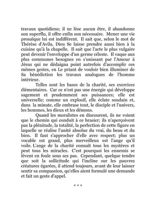travaux quotidiens; il ne lèse aucun être, il abandonne
son superflu, il offre enfin son nécessaire. Mener une vie
prosaïque lui est indifférent. Il sait que, selon le mot de
Thérèse d'Avila, Dieu Se laisse prendre aussi bien à la
cuisine qu'à la chapelle. Il sait que l'acte le plus vulgaire
peut devenir l'enveloppe d'un germe céleste. Il vaque aux
plus communes besognes en s'unissant par l'Amour à
Jésus qui ne dédaigna point autrefois d'accomplir ces
mêmes gestes, en Le priant de vouloir bien illuminer de
Sa bénédiction les travaux analogues de l'homme
intérieur.
Telles sont les bases de la charité, ses exercices
élémentaires. Car ce n'est pas une énergie qui développe
sagement et prudemment ses puissances; elle est
universelle; comme un explosif, elle éclate soudain et,
dans la minute, elle embrase tout, le disciple et l'univers,
les hommes, les dieux et les démons.
Quand les moralistes en discourent, ils ne voient
que le chemin qui conduit à ce brasier; ils n'aperçoivent
pas la plénitude, la totalité, la perfection de cette figure en
laquelle se réalise l'unité absolue du vrai, du beau et du
bien. Il faut s'approcher d'elle avec respect; plus un
vocable est grand, plus merveilleux est l'ange qu'il
voile. L'ange de la charité connaît tous les mystères et
peut tous les miracles. C'est pourquoi les ennemis se
lèvent en foule sous ses pas. Cependant, quelque tendre
que soit la sollicitude qui l'incline sur les pauvres
créatures égarées, il attend toujours, avant de leur laisser
sentir sa compassion, qu'elles aient formulé une demande
et fait un geste d'appel.
* * *
 