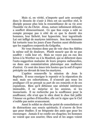 Mais si, en vérité, n'importe quel acte accompli
dans le dessein de s'unir à Dieu est un sacrifice réel, le
disciple pousse plus loin la ressemblance de sa vie avec
l'humble vie du Christ. Jésus, nature infiniment délicate,
a souffert démesurément. Ce que Son corps a subi ne
compte presque pas à côté de ce que la dureté des
hommes, leur lâcheté, leur hypocrisie, leur ingratitude
Lui ont infligé de martyres intérieurs. Son âme humaine
fut torturée tous les jours d'une Passion aussi déchirante
que les supplices corporels du Golgotha.
Ne vous étonnez donc pas de voir chez Ses fidèles
la même soif de douleurs. Plutôt mourir que de ne pas
souffrir : voilà leur cri. Mais ne voyez pas en eux des
héros à la Werther ou à la Manfred, qui se délectent dans
l'auto-suggestion malsaine de leurs propres mélancolies,
ou dans une commisération platonique aux malheurs
d'autrui. Ce sont des âmes très hautes que la soif d'expier
précipite au-devant de tous les martyres.
L'apôtre renouvelle la mission de Jean le
Baptiste. Il nous enseigne le repentir et la réparation du
mal; mais ses exhortations, il n'oserait pas nous les
prodiguer s'il ne prenait sa part de ces remords et de ces
expiations. Bien qu'il détienne une sérénité intérieure
immuable, il ne méprise ni les anxieux, ni les
insouciants. Il ne recherche pas la souffrance pour la
souffrance; elle n'est que le silex dont le choc fait jaillir
l'Amour en gerbes d'étincelles; elle est le signe que le Ciel
n'oublie pas notre avancement.
Aussi le soldat ne cherche point de consolations ni
de distractions aux soucis spirituels; il n'ouvre de livre
que pour étudier; il ne fréquente des amis que pour les
encourager. Jamais il ne confie ses chagrins; les hommes
ne voient que son sourire; Dieu seul et les anges voient
 