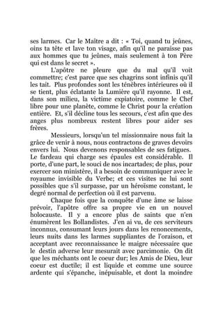 ses larmes. Car le Maître a dit : « Toi, quand tu jeûnes,
oins ta tête et lave ton visage, afin qu'il ne paraisse pas
aux hommes que tu jeûnes, mais seulement à ton Père
qui est dans le secret ».
L'apôtre ne pleure que du mal qu'il voit
commettre; c'est parce que ses chagrins sont infinis qu'il
les tait. Plus profondes sont les ténèbres intérieures où il
se tient, plus éclatante la Lumière qu'il rayonne. Il est,
dans son milieu, la victime expiatoire, comme le Chef
libre pour une planète, comme le Christ pour la création
entière. Et, s'il décline tous les secours, c'est afin que des
anges plus nombreux restent libres pour aider ses
frères.
Messieurs, lorsqu'un tel missionnaire nous fait la
grâce de venir à nous, nous contractons de graves devoirs
envers lui. Nous devenons responsables de ses fatigues.
Le fardeau qui charge ses épaules est considérable. Il
porte, d'une part, le souci de nos incartades; de plus, pour
exercer son ministère, il a besoin de communiquer avec le
royaume invisible du Verbe; et ces visites ne lui sont
possibles que s'il surpasse, par un héroïsme constant, le
degré normal de perfection où il est parvenu.
Chaque fois que la conquête d'une âme se laisse
prévoir, l'apôtre offre sa propre vie en un nouvel
holocauste. Il y a encore plus de saints que n'en
énumèrent les Bollandistes. J'en ai vu, de ces serviteurs
inconnus, consumant leurs jours dans les renoncements,
leurs nuits dans les larmes suppliantes de l'oraison, et
acceptant avec reconnaissance le maigre nécessaire que
le destin adverse leur mesurait avec parcimonie. On dit
que les méchants ont le coeur dur; les Amis de Dieu, leur
coeur est ductile; il est liquide et comme une source
ardente qui s'épanche, inépuisable, et dont la moindre
 