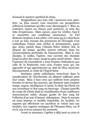 d'autant le martyre spirituel de Jésus.
Imaginations que tout cela ! penserez-vous peut-
être; ou bien encore vous trouverez ces perspectives
tellement lointaines qu'elles vous découragent ? Bien au
contraire, toutes ces choses sont positives; ce sont des
faits d'expérience. Mais encore, pour les vérifier, faut-il
se soumettre aux conditions nécessaires. Le Ciel
demeure toujours à nos côtés; c'est nous qui Le cherchons
à tort au loin. Aucune des promesses de l'Évangile n'est
symbolique. Toutes sont réelles et permanentes, parce
que Jésus parlait dans l'Absolu. Notre tiédeur fait, la
plupart du temps, qu'elles restent enfouies dans les
circonvolutions profondes de l'inconscient. Mais le vrai
disciple, le soldat, l'apôtre, leur ouvrent des chemins
jusqu'au plan des corps, jusqu'au plan social même. Ainsi
l'annonce du Consolateur a reçu d'autres réalisations que
celle de la Pentecôte; tous ceux d'entre nous qui ont
approché et qui approcheront un Ami de Dieu reçoivent,
physiquement, la visite de l'Esprit Saint.
Quelques saints catholiques trouvèrent dans la
manducation de l'Eucharistie un aliment suffisant pour
leur corps. Mais à tous ceux qui oublient leurs propres
besoins en faveur des pauvres, qui donnent sans compter
temps, argent, intelligence et santé, la chair du Christ est
une nourriture et Son sang un breuvage. Chaque parcelle
du corps du Christ était la cristallisation d'une souffrance
innocemment subie; chaque goutte de Son sang fut
l'effusion d'un acte d'Amour rédempteur. Dans la mesure
où nous imitons ce modèle inimitable, les facultés, les
organes qui effectuent ces sacrifices se voient unis aux
facultés, aux organes analogues de l'Homme-Dieu, car Il
est le cep et nous sommes les sarments.
Avant sa naissance, l'apôtre a déjà pesé sa croix et
 
