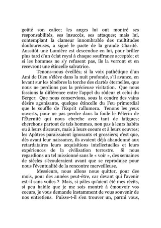 goûté son calice; les anges lui ont montré ses
responsabilités, ses insuccès, ses attaques; mais lui,
contemplant la clameur innombrable des multitudes
douloureuses, a signé le pacte de la grande Charité.
Aussitôt une Lumière est descendue en lui, pour briller
plus tard d'un éclat royal à chaque souffrance acceptée; et
si les hommes ne s'y refusent pas, ils la verront et en
recevront une étincelle salvatrice.
Tenons-nous éveillés; si la voix pathétique d'un
Ami de Dieu s'élève dans la nuit profonde, s'il avance, en
levant sur les ténèbres la torche des clartés éternelles, que
nous ne perdions pas la précieuse visitation. Que nous
fassions la différence entre l'appel du rôdeur et celui du
Berger. Que nous conservions, sous la cendre des vains
désirs agonisants, quelque étincelle du Feu primordial
que le souffle de l'Esprit rallumera. Tenons les yeux
ouverts, pour ne pas perdre dans la foule le Pèlerin de
l'Éternité qui nous cherche avec tant de fatigues;
cherchons partout de tels hommes, non pas à leurs habits
ou à leurs discours, mais à leurs coeurs et à leurs oeuvres;
les Apôtres paraissaient ignorants et grossiers; c'est que,
dès avant leur naissance, ils avaient déjà abandonné aux
retardataires leurs acquisitions intellectuelles et leurs
expériences de la civilisation terrestre. Si nous
regardions un tel missionné sans le « voir », des semaines
de siècles s'écouleraient avant que se reproduise pour
nous l'éventualité de la rencontre merveilleuse.
Messieurs, nous allons nous quitter, pour des
mois, pour des années peut-être, car devant qui l'avenir
est-il sans voiles ? Mais, si pâles qu'aient été mes récits,
si peu habile que je me sois montré à émouvoir vos
coeurs, je vous demande instamment de vous souvenir de
nos entretiens. Puisse-t-il s'en trouver un, parmi vous,
 