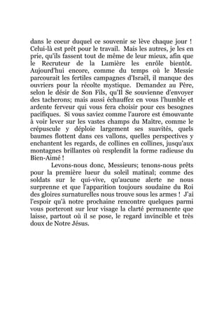 dans le coeur duquel ce souvenir se lève chaque jour !
Celui-là est prêt pour le travail. Mais les autres, je les en
prie, qu'ils fassent tout de même de leur mieux, afin que
le Recruteur de la Lumière les enrôle bientôt.
Aujourd'hui encore, comme du temps où le Messie
parcourait les fertiles campagnes d'Israël, il manque des
ouvriers pour la récolte mystique. Demandez au Père,
selon le désir de Son Fils, qu'Il Se souvienne d'envoyer
des tacherons; mais aussi échauffez en vous l'humble et
ardente ferveur qui vous fera choisir pour ces besognes
pacifiques. Si vous saviez comme l'aurore est émouvante
à voir lever sur les vastes champs du Maître, comme le
crépuscule y déploie largement ses suavités, quels
baumes flottent dans ces vallons, quelles perspectives y
enchantent les regards, de collines en collines, jusqu'aux
montagnes brillantes où resplendit la forme radieuse du
Bien-Aimé !
Levons-nous donc, Messieurs; tenons-nous prêts
pour la première lueur du soleil matinal; comme des
soldats sur le qui-vive, qu'aucune alerte ne nous
surprenne et que l'apparition toujours soudaine du Roi
des gloires surnaturelles nous trouve sous les armes ! J'ai
l'espoir qu'à notre prochaine rencontre quelques parmi
vous porteront sur leur visage la clarté permanente que
laisse, partout où il se pose, le regard invincible et très
doux de Notre Jésus.
 