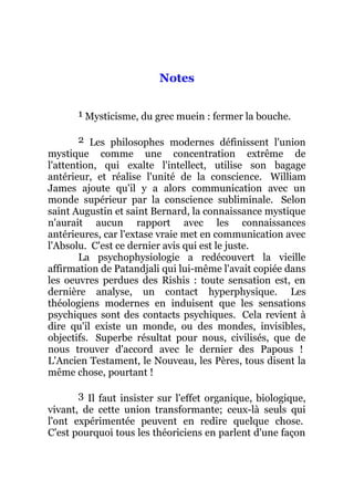 Notes
1 Mysticisme, du grec muein : fermer la bouche.
2 Les philosophes modernes définissent l'union
mystique comme une concentration extrême de
l'attention, qui exalte l'intellect, utilise son bagage
antérieur, et réalise l'unité de la conscience. William
James ajoute qu'il y a alors communication avec un
monde supérieur par la conscience subliminale. Selon
saint Augustin et saint Bernard, la connaissance mystique
n'aurait aucun rapport avec les connaissances
antérieures, car l'extase vraie met en communication avec
l'Absolu. C'est ce dernier avis qui est le juste.
La psychophysiologie a redécouvert la vieille
affirmation de Patandjali qui lui-même l'avait copiée dans
les oeuvres perdues des Rishis : toute sensation est, en
dernière analyse, un contact hyperphysique. Les
théologiens modernes en induisent que les sensations
psychiques sont des contacts psychiques. Cela revient à
dire qu'il existe un monde, ou des mondes, invisibles,
objectifs. Superbe résultat pour nous, civilisés, que de
nous trouver d'accord avec le dernier des Papous !
L'Ancien Testament, le Nouveau, les Pères, tous disent la
même chose, pourtant !
3 Il faut insister sur l'effet organique, biologique,
vivant, de cette union transformante; ceux-là seuls qui
l'ont expérimentée peuvent en redire quelque chose.
C'est pourquoi tous les théoriciens en parlent d'une façon
 