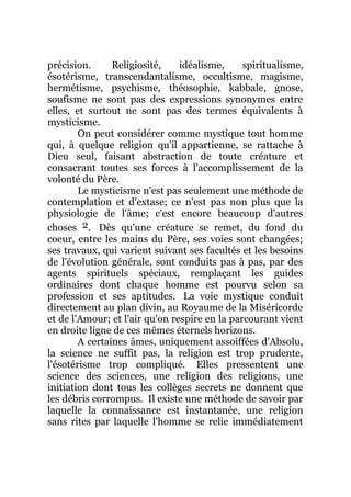 précision. Religiosité, idéalisme, spiritualisme,
ésotérisme, transcendantalisme, occultisme, magisme,
hermétisme, psychisme, théosophie, kabbale, gnose,
soufisme ne sont pas des expressions synonymes entre
elles, et surtout ne sont pas des termes équivalents à
mysticisme.
On peut considérer comme mystique tout homme
qui, à quelque religion qu'il appartienne, se rattache à
Dieu seul, faisant abstraction de toute créature et
consacrant toutes ses forces à l'accomplissement de la
volonté du Père.
Le mysticisme n'est pas seulement une méthode de
contemplation et d'extase; ce n'est pas non plus que la
physiologie de l'âme; c'est encore beaucoup d'autres
choses 2. Dès qu'une créature se remet, du fond du
coeur, entre les mains du Père, ses voies sont changées;
ses travaux, qui varient suivant ses facultés et les besoins
de l'évolution générale, sont conduits pas à pas, par des
agents spirituels spéciaux, remplaçant les guides
ordinaires dont chaque homme est pourvu selon sa
profession et ses aptitudes. La voie mystique conduit
directement au plan divin, au Royaume de la Miséricorde
et de l'Amour; et l'air qu'on respire en la parcourant vient
en droite ligne de ces mêmes éternels horizons.
A certaines âmes, uniquement assoiffées d'Absolu,
la science ne suffit pas, la religion est trop prudente,
l'ésotérisme trop compliqué. Elles pressentent une
science des sciences, une religion des religions, une
initiation dont tous les collèges secrets ne donnent que
les débris corrompus. Il existe une méthode de savoir par
laquelle la connaissance est instantanée, une religion
sans rites par laquelle l'homme se relie immédiatement
 