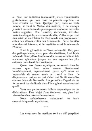 au Père, une initiation inaccessible, mais transmissible
gratuitement, qui nous revêt du pouvoir suprême : se
faire écouter de Dieu. Quelque part, dans ce vaste
monde, se tient le Maître des maîtres; Il ne manque
jamais à la confiance de quiconque s'abandonne entre Ses
mains augustes. Une Lumière, silencieuse, invisible,
mais inextinguible, mais innombrable, s'offre à qui veut
s'en saisir, et en éclairer les ténèbres de son propre coeur,
celles des abîmes, celles des firmaments. Cette Lumière
adorable est l'Amour; et le mysticisme est la science de
l'Amour.
Il est la géométrie de l'âme, a-t-on dit. Oui, pour
des pythagoriciens; mais, pour des chrétiens, il est la vie
même de l'âme, déroulant les ondes de son occulte et très
ancienne splendeur jusque sur ses organes les plus
externes : nos facultés conscientes.
Quant aux forces mystiques, ce seront tous les
secours que Dieu nous envoie directement,
immédiatement, expressément, parce qu'il nous est
impossible de mener seuls ce travail à bien. Le
dispensateur unique en est Celui qui Se fit connaître
comme Jésus de Nazareth. Les procédés d'appel de ces
forces sont tous indiqués dans l'Évangile et ne se trouvent
que là.
Vous me pardonnerez l'allure dogmatique de ces
déclarations. Plus l'objet d'une étude est rare, plus il est
nécessaire d'en préciser les contours.
Nous rechercherons maintenant les traits
caractéristiques du mysticisme.
* * *
Les croyances du mystique sont un défi perpétuel
 
