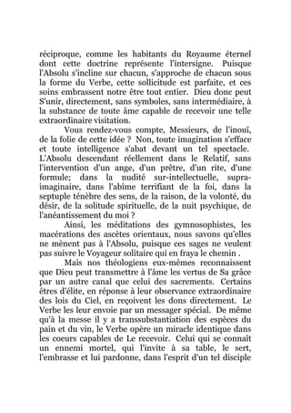 réciproque, comme les habitants du Royaume éternel
dont cette doctrine représente l'intersigne. Puisque
l'Absolu s'incline sur chacun, s'approche de chacun sous
la forme du Verbe, cette sollicitude est parfaite, et ces
soins embrassent notre être tout entier. Dieu donc peut
S'unir, directement, sans symboles, sans intermédiaire, à
la substance de toute âme capable de recevoir une telle
extraordinaire visitation.
Vous rendez-vous compte, Messieurs, de l'inouï,
de la folie de cette idée ? Non, toute imagination s'efface
et toute intelligence s'abat devant un tel spectacle.
L'Absolu descendant réellement dans le Relatif, sans
l'intervention d'un ange, d'un prêtre, d'un rite, d'une
formule; dans la nudité sur-intellectuelle, supra-
imaginaire, dans l'abîme terrifiant de la foi, dans la
septuple ténèbre des sens, de la raison, de la volonté, du
désir, de la solitude spirituelle, de la nuit psychique, de
l'anéantissement du moi ?
Ainsi, les méditations des gymnosophistes, les
macérations des ascètes orientaux, nous savons qu'elles
ne mènent pas à l'Absolu, puisque ces sages ne veulent
pas suivre le Voyageur solitaire qui en fraya le chemin .
Mais nos théologiens eux-mêmes reconnaissent
que Dieu peut transmettre à l'âme les vertus de Sa grâce
par un autre canal que celui des sacrements. Certains
êtres d'élite, en réponse à leur observance extraordinaire
des lois du Ciel, en reçoivent les dons directement. Le
Verbe les leur envoie par un messager spécial. De même
qu'à la messe il y a transsubstantiation des espèces du
pain et du vin, le Verbe opère un miracle identique dans
les coeurs capables de Le recevoir. Celui qui se connaît
un ennemi mortel, qui l'invite à sa table, le sert,
l'embrasse et lui pardonne, dans l'esprit d'un tel disciple
 