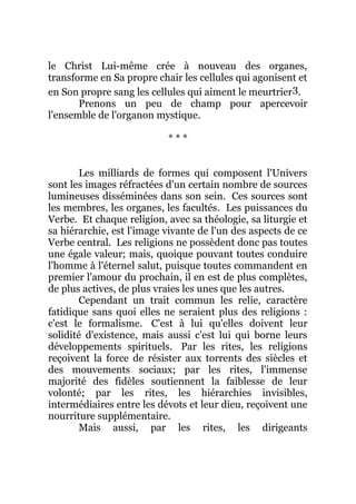 le Christ Lui-même crée à nouveau des organes,
transforme en Sa propre chair les cellules qui agonisent et
en Son propre sang les cellules qui aiment le meurtrier3.
Prenons un peu de champ pour apercevoir
l'ensemble de l'organon mystique.
* * *
Les milliards de formes qui composent l'Univers
sont les images réfractées d'un certain nombre de sources
lumineuses disséminées dans son sein. Ces sources sont
les membres, les organes, les facultés. Les puissances du
Verbe. Et chaque religion, avec sa théologie, sa liturgie et
sa hiérarchie, est l'image vivante de l'un des aspects de ce
Verbe central. Les religions ne possèdent donc pas toutes
une égale valeur; mais, quoique pouvant toutes conduire
l'homme à l'éternel salut, puisque toutes commandent en
premier l'amour du prochain, il en est de plus complètes,
de plus actives, de plus vraies les unes que les autres.
Cependant un trait commun les relie, caractère
fatidique sans quoi elles ne seraient plus des religions :
c'est le formalisme. C'est à lui qu'elles doivent leur
solidité d'existence, mais aussi c'est lui qui borne leurs
développements spirituels. Par les rites, les religions
reçoivent la force de résister aux torrents des siècles et
des mouvements sociaux; par les rites, l'immense
majorité des fidèles soutiennent la faiblesse de leur
volonté; par les rites, les hiérarchies invisibles,
intermédiaires entre les dévots et leur dieu, reçoivent une
nourriture supplémentaire.
Mais aussi, par les rites, les dirigeants
 