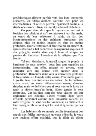 ecclésiastiques dévient parfois vers des buts temporels
illusoires, les fidèles oublient souvent Dieu pour les
intermédiaires, et ceux-ci peuvent également faillir à la
stricte obéissance. Ainsi, en tout il y a du mal et du bien.
On peut donc dire que le mysticisme vrai est à
l'origine des religions et qu'il se retrouve à leur fin; mais,
au cours de leur existence, il subit, du fait des
incompréhensions ou des trahisons humaines, des
éclipses plus ou moins longues et plus ou moins
profondes. Pour le retrouver, il faut revenir en arrière et,
après s'être tout à fait débarrassé des opinions acquises et
des préjugés, scruter d'un esprit libre et simple les
paroles du fondateur lui-même de la religion que l'on
étudie.
Tel est, Messieurs, le travail auquel je prends la
hardiesse de vous convier. Vous êtes tous capables de
l'entreprendre. En effet, revenir en arrière, c'est
remonter vers une source, c'est creuser dans la
profondeur. Remontez donc vers la source très profonde
et très cachée, au fond de votre coeur, d'où tombe goutte
à goutte l'eau des fontaines éternelles. Le formalisme
existe aussi en vous; débarrassez-vous-en; devenez
simples; mais ne défrichez que si vous sentez la force de
tenir la pioche jusqu'au bout. Sinon gardez la voie
commune. Car les rites sont des êtres vivants qui ont
aggloméré des colonies d'êtres vivants dans votre
invisible personnel comme dans l'invisible collectif de
votre religion; ce sont des factionnaires; ils obéissent à
leur consigne; ils servent qui les sert et ignorent qui les
nie.
Les habitants de ce monde occulte fournissent des
appuis aux fidèles moyennant quelque offrande, je veux
dire quelque effort matériel, que le désir du dévot
 