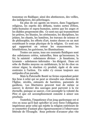 transmue en fluidique; ainsi des abstinences, des veilles,
des indulgences, des pèlerinages.
En plus de ces agents on trouve, dans l'eggrégore
religieux, les esprits des défunts, toutes sortes d'êtres,
infra-humains et supra-humains, autres que les anges et
les diables proprement dits. Ce sont eux qui transmettent
les prières, les litanies, les cérémonies, les disciplines, les
jeûnes, les chants, les lumières, les travaux de science et
de philosophie, les efforts d'art, toutes choses en un mot
constituant le corps physique de la religion. Ce sont eux
qui rapportent en retour les exaucements, les
bénédictions, les guérisons, les illuminations.
Toutes ces auras, tous ces courants fluidiques sont
des substances créées, naturelles, bien qu'inconnues; la
foi, la sainteté - substances divines - ,le fanatisme, la
tyrannie - substances infernales - les dirigent. Dans cet
orbe de fluides moyens ou médiateurs, la loi du choc en
retour règne; la réaction s'y produit, égale et de sens
contraire à l'action. Un enfer s'y creuse toujours aux
antipodes d'un paradis.
Mais la Paternelle Bonté ne ferme cependant point
Ses bras à celui qui ne peut se résoudre aux chemins de
l'Église, nivelés, entourés de barrières, parsemés de
gardiens. Les libertaires peuvent tout de même se
sauver; le dernier des sauvages peut parvenir à la vie
éternelle, puisque se sauver, c'est accomplir la volonté du
Père et que cet accomplissement consiste à aimer son
prochain.
Toutefois, l'impatience d'un joug quelconque est si
vive en nous qu'il faut spécifier ici avec force l'obligation
impérieuse pour celui qui rejette la religion extérieure de
se soumettre d'autant plus rigoureusement à l'observance
littérale de l'Évangile. Sous prétexte d'avancer plus vite
 