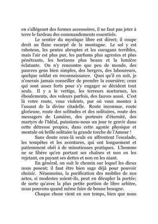 en s'allégeant des formes accessoires, il ne faut pas jeter à
terre le fardeau des commandements essentiels.
Le sentier du mystique libre est direct; il coupe
droit au flanc escarpé de la montagne. Le sol y est
raboteux, les pentes abruptes et les ouragans terribles,
mais l'air est plus pur, les parfums plus agrestes et plus
pénétrants, les horizons plus beaux et la lumière
éclatante. On n'y rencontre que peu de monde, des
pauvres gens bien simples, des bergers, des laboureurs,
quelque soldat en reconnaissance. Quoi qu'il en soit, je
n'oserais jamais conseiller de prendre la coursière; ceux
qui sont assez forts pour s'y engager se décident tout
seuls. Il y a le vertige, les terreurs nocturnes, les
éboulements, des voleurs parfois, des fauves aussi. C'est
là votre route, vous violents, par où vous montez à
l'assaut de la divine citadelle. Route inconnue, route
glorieuse, route des solitudes et des solitaires, route des
messagers de Lumière, des porteurs d'éternité, des
martyrs de l'Idéal, puissions-nous un jour te gravir dans
cette détresse propice, dans cette agonie physique et
mentale où brille solitaire la grande torche de l'Amour !
Sans doute ceux-là seuls en affrontent l'escalade,
les tempêtes et les aventures, qui ont longuement et
patiemment obéi à de minutieuses pratiques. L'homme
ne se libère qu'en portant ses chaînes et non en les
rejetant, en payant ses dettes et non en les niant.
En général, on suit le chemin sur lequel les dieux
nous posent; il faut être bien sage déjà pour pouvoir
choisir. Néanmoins, la purification des mobiles de nos
actes, si modestes soient-ils, peut en décupler la portée;
de sorte qu'avec la plus petite portion de libre arbitre,
nous pouvons quand même faire de bonne besogne.
Chaque chose vient en son temps, bien que nous
 