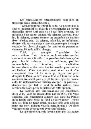 Les connaissances extraordinaires sont-elles un
troisième sceau du mysticisme ?
Non, répondrai-je tout de suite. Ce ne sont pas là
choses indispensables, mais de petites gâteries au moyen
desquelles notre Ami essaie de nous faire avancer. Le
mystique n'est pas un amateur de sciences secrètes. Pour
lui, la Science, conçue comme un ensemble de notions
fixes, n'existe pas. La science, selon lui, est infiniment
diverse; elle varie à chaque seconde, parce que, à chaque
seconde, les objets changent, les centres de perception
changent, l'état du milieu change.
Voici, par exemple, l'hypothèse des
réincarnations. Il est très rare que la connaissance des
vies antérieures soit utile. Les pseudo-révélations qu'on
peut obtenir là-dessus par les médiums, par les
somnambules, par intuition, par méditation
transcendante, embarrassent notre marche plus qu'elles
ne l'aident. Ceux qui s'observent sincèrement s'en
aperçoivent bien; et les rares privilégiés aux yeux
desquels le Passé soulève son voile disent tous que cette
connaissance serait pour eux plutôt une épreuve qu'une
aide. En réfléchissant au mélange d'orgueil, de paresse et
d'inquiétude qui fait le fond de notre nature, vous
reconnaîtrez sans peine la justesse de cette opinion.
La doctrine des réincarnations est consolante,
dites-vous. Vous ne croyez donc pas en Dieu, que vous
cherchez une consolation ailleurs que dans Sa Parole
qu'II répète sans cesse au fond de votre coeur ! Votre
dieu est donc un tyran cruel, puisque vous vous désolez
pour une mort, puisque vous la jugez injuste ! Ou alors
vous n'êtes pas conséquents avec vous-mêmes.
La vue prophétique de l'avenir n'est pas davantage
 