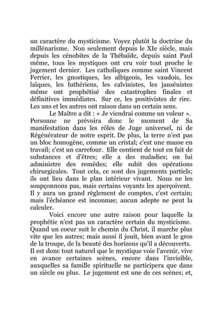 un caractère du mysticisme. Voyez plutôt la doctrine du
millénarisme. Non seulement depuis le XIe siècle, mais
depuis les cénobites de la Thébaïde, depuis saint Paul
même, tous les mystiques ont cru voir tout proche le
jugement dernier. Les catholiques comme saint Vincent
Ferrier, les gnostiques, les albigeois, les vaudois, les
laïques, les luthériens, les calvinistes, les jansénistes
même ont prophétisé des catastrophes finales et
définitives immédiates. Sur ce, les positivistes de rire.
Les uns et les autres ont raison dans un certain sens.
Le Maître a dit : « Je viendrai comme un voleur ».
Personne ne prévoira donc le moment de Sa
manifestation dans les rôles de Juge universel, ni de
Régénérateur de notre esprit. De plus, la terre n'est pas
un bloc homogène, comme un cristal; c'est une masse en
travail; c'est un carrefour. Elle contient de tout en fait de
substances et d'êtres; elle a des maladies; on lui
administre des remèdes; elle subit des opérations
chirurgicales. Tout cela, ce sont des jugements partiels;
ils ont lieu dans le plan intérieur vivant. Nous ne les
soupçonnons pas, mais certains voyants les aperçoivent.
Il y aura un grand règlement de comptes, c'est certain;
mais l'échéance est inconnue; aucun adepte ne peut la
calculer.
Voici encore une autre raison pour laquelle la
prophétie n'est pas un caractère certain du mysticisme.
Quand un coeur suit le chemin du Christ, il marche plus
vite que les autres; mais aussi il jouit, bien avant le gros
de la troupe, de la beauté des horizons qu'il a découverts.
Il est donc tout naturel que le mystique voie l'avenir, vive
en avance certaines scènes, encore dans l'invisible,
auxquelles sa famille spirituelle ne participera que dans
un siècle ou plus. Le jugement est une de ces scènes; et,
 