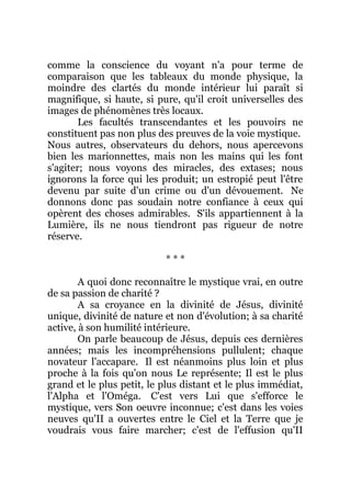 comme la conscience du voyant n'a pour terme de
comparaison que les tableaux du monde physique, la
moindre des clartés du monde intérieur lui paraît si
magnifique, si haute, si pure, qu'il croit universelles des
images de phénomènes très locaux.
Les facultés transcendantes et les pouvoirs ne
constituent pas non plus des preuves de la voie mystique.
Nous autres, observateurs du dehors, nous apercevons
bien les marionnettes, mais non les mains qui les font
s'agiter; nous voyons des miracles, des extases; nous
ignorons la force qui les produit; un estropié peut l'être
devenu par suite d'un crime ou d'un dévouement. Ne
donnons donc pas soudain notre confiance à ceux qui
opèrent des choses admirables. S'ils appartiennent à la
Lumière, ils ne nous tiendront pas rigueur de notre
réserve.
* * *
A quoi donc reconnaître le mystique vrai, en outre
de sa passion de charité ?
A sa croyance en la divinité de Jésus, divinité
unique, divinité de nature et non d'évolution; à sa charité
active, à son humilité intérieure.
On parle beaucoup de Jésus, depuis ces dernières
années; mais les incompréhensions pullulent; chaque
novateur l'accapare. Il est néanmoins plus loin et plus
proche à la fois qu'on nous Le représente; Il est le plus
grand et le plus petit, le plus distant et le plus immédiat,
l'Alpha et l'Oméga. C'est vers Lui que s'efforce le
mystique, vers Son oeuvre inconnue; c'est dans les voies
neuves qu'II a ouvertes entre le Ciel et la Terre que je
voudrais vous faire marcher; c'est de l'effusion qu'II
 
