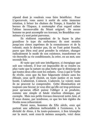 répand dont je voudrais vous faire bénéficier. Pour
L'apercevoir, vous aurez à sortir de cette immense
création, à briser les chaînes du Temps, à franchir les
bornes de l'Espace, à contempler d'un regard calme
l'abîme inconcevable du Néant originel. Or aucun
homme ne peut accomplir ces travaux; les Bouddhas eux-
mêmes n'y sont point parvenus.
Ils réalisent cependant de la façon la plus
grandiose le type du surhomme; ils sont montés
jusqu'aux cimes suprêmes de la connaissance et de la
volonté; mais le dernier pas, ils ne l'ont point franchi,
parce que Dieu seul peut prendre la créature, changer
radicalement le mode de son existence, transformer en
vie éternelle sa vie conditionnée, la créer, en un mot, une
seconde fois.
Si vaste que soit une intelligence, si énergique que
soit une volonté, il leur est impossible de se rendre ou
plus vaste que la nature ou plus forte que le démiurge de
qui toutes deux elles sont les enfants. Ceux à qui le Verbe
Se révèle, ceux que Sa face fulgurante éclaire sans les
éblouir, ceux qu'II choisit, en toute justice et en toute
bonté, L'admirent, L'aiment, L'adorent, Le voient; mais
ils ne peuvent Le comprendre. Cette illumination est
toujours une faveur; je veux dire qu'elle est trop précieuse
pour qu'aucun effort puisse l'obliger à se produire,
comme une simple et fatale réaction chimique, par
exemple. Mais nos petits travaux émeuvent notre Ami, et
Il nous donne, par tendresse, ce que les lois rigides du
Destin nous refuseraient.
Parmi nous, hommes du XXe siècle, ceux qui
portent une adhésion inébranlable à l'existence, à la
divinité de Jésus, à Sa toute-puissance, à Son triomphe
sur la mort, sont ceux-là mêmes auxquels, voici deux
 
