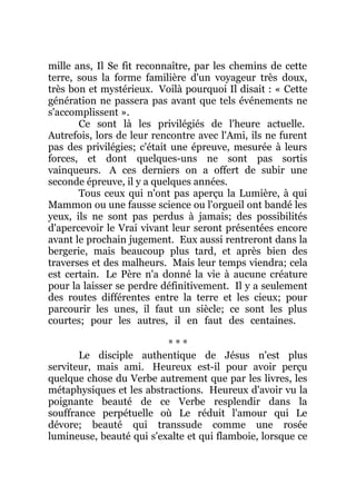 mille ans, Il Se fit reconnaître, par les chemins de cette
terre, sous la forme familière d'un voyageur très doux,
très bon et mystérieux. Voilà pourquoi Il disait : « Cette
génération ne passera pas avant que tels événements ne
s'accomplissent ».
Ce sont là les privilégiés de l'heure actuelle.
Autrefois, lors de leur rencontre avec l'Ami, ils ne furent
pas des privilégies; c'était une épreuve, mesurée à leurs
forces, et dont quelques-uns ne sont pas sortis
vainqueurs. A ces derniers on a offert de subir une
seconde épreuve, il y a quelques années.
Tous ceux qui n'ont pas aperçu la Lumière, à qui
Mammon ou une fausse science ou l'orgueil ont bandé les
yeux, ils ne sont pas perdus à jamais; des possibilités
d'apercevoir le Vrai vivant leur seront présentées encore
avant le prochain jugement. Eux aussi rentreront dans la
bergerie, mais beaucoup plus tard, et après bien des
traverses et des malheurs. Mais leur temps viendra; cela
est certain. Le Père n'a donné la vie à aucune créature
pour la laisser se perdre définitivement. Il y a seulement
des routes différentes entre la terre et les cieux; pour
parcourir les unes, il faut un siècle; ce sont les plus
courtes; pour les autres, il en faut des centaines.
* * *
Le disciple authentique de Jésus n'est plus
serviteur, mais ami. Heureux est-il pour avoir perçu
quelque chose du Verbe autrement que par les livres, les
métaphysiques et les abstractions. Heureux d'avoir vu la
poignante beauté de ce Verbe resplendir dans la
souffrance perpétuelle où Le réduit l'amour qui Le
dévore; beauté qui transsude comme une rosée
lumineuse, beauté qui s'exalte et qui flamboie, lorsque ce
 