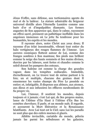 Jésus S'offre, sans défense, aux tortionnaires agents du
mal et de la laideur. La stature admirable du Seigneur
universel distille alors l'éternelle Lumière comme une
buée d'or et d'impalpables diamants. Les formes
augustes de Son apparence qui, dans le calme, rayonnent
un effroi sacré, prennent un pathétique ineffable dans les
angoisses immenses où Le jette Sa tendresse pour les
humanités, les esprits et les mondes.
Il rayonne alors, notre Christ aux yeux doux; Il
rayonne d'un éclat insoutenable, vibrant tout entier du
halo vertigineux des rouges flammes de l'Amour. Les
aurores cosmiques flottent autour de Lui, comme des
franges sombres à Son manteau; Ses pieds nus brillent
comme la neige des hauts sommets et Ses mains divines,
durcies par les labeurs, sont fortes et chaudes comme le
soleil dorant les pampres des coteaux.
Son haleine est comme la charge des grandes
vagues dans les tempêtes zodiacales. Immobile,
éternellement, on Le trouve tout de même partout à la
fois; un et multiple, chacune des graines dont Il
ensemence les vastes champs du Père Le possède en
entier; et, infatigable, Il dispense aux abîmes, aux atomes,
aux dieux et aux infusoires les effluves surabondants de
Sa propre vie.
Lui, l'Amour, Il soutient les mondes, depuis
toujours et à jamais; c'est Lui qui, de Ses propres mains,
lance de l'Abîme d'En Haut à l'Abîme d'En Bas les
comètes chevelues; Il parle, et un monde naît; Il regarde,
et accourent la Mort libératrice et la Renaissance
béatifiante. Avec Lui tout est le Ciel; sans Lui les paradis
ne sont plus que des enfers mornes et glacés.
Athlète invincible, cariatide du monde, pèlerin
jamais las parmi les nébuleuses et les galaxies,
 