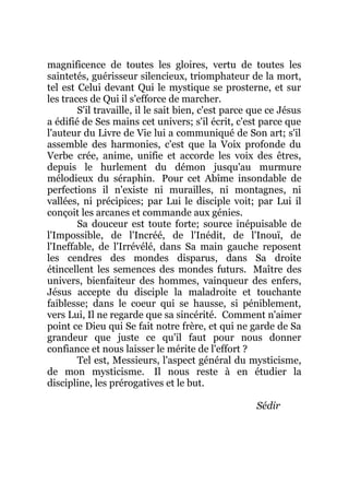 magnificence de toutes les gloires, vertu de toutes les
saintetés, guérisseur silencieux, triomphateur de la mort,
tel est Celui devant Qui le mystique se prosterne, et sur
les traces de Qui il s'efforce de marcher.
S'il travaille, il le sait bien, c'est parce que ce Jésus
a édifié de Ses mains cet univers; s'il écrit, c'est parce que
l'auteur du Livre de Vie lui a communiqué de Son art; s'il
assemble des harmonies, c'est que la Voix profonde du
Verbe crée, anime, unifie et accorde les voix des êtres,
depuis le hurlement du démon jusqu'au murmure
mélodieux du séraphin. Pour cet Abîme insondable de
perfections il n'existe ni murailles, ni montagnes, ni
vallées, ni précipices; par Lui le disciple voit; par Lui il
conçoit les arcanes et commande aux génies.
Sa douceur est toute forte; source inépuisable de
l'Impossible, de l'Incréé, de l'Inédit, de l'Inouï, de
l'Ineffable, de l'Irrévélé, dans Sa main gauche reposent
les cendres des mondes disparus, dans Sa droite
étincellent les semences des mondes futurs. Maître des
univers, bienfaiteur des hommes, vainqueur des enfers,
Jésus accepte du disciple la maladroite et touchante
faiblesse; dans le coeur qui se hausse, si péniblement,
vers Lui, Il ne regarde que sa sincérité. Comment n'aimer
point ce Dieu qui Se fait notre frère, et qui ne garde de Sa
grandeur que juste ce qu'il faut pour nous donner
confiance et nous laisser le mérite de l'effort ?
Tel est, Messieurs, l'aspect général du mysticisme,
de mon mysticisme. Il nous reste à en étudier la
discipline, les prérogatives et le but.
Sédir
 