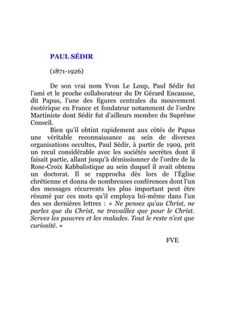 PAUL SÉDIR
(1871-1926)
De son vrai nom Yvon Le Loup, Paul Sédir fut
l’ami et le proche collaborateur du Dr Gérard Encausse,
dit Papus, l’une des figures centrales du mouvement
ésotérique en France et fondateur notamment de l’ordre
Martiniste dont Sédir fut d’ailleurs membre du Suprême
Conseil.
Bien qu’il obtint rapidement aux côtés de Papus
une véritable reconnaissance au sein de diverses
organisations occultes, Paul Sédir, à partir de 1909, prit
un recul considérable avec les sociétés secrètes dont il
faisait partie, allant jusqu'à démissionner de l’ordre de la
Rose-Croix Kabbalistique au sein duquel il avait obtenu
un doctorat. Il se rapprocha dès lors de l’Église
chrétienne et donna de nombreuses conférences dont l’un
des messages récurrents les plus important peut être
résumé par ces mots qu’il employa lui-même dans l’un
des ses dernières lettres : « Ne pensez qu’au Christ, ne
parlez que du Christ, ne travaillez que pour le Christ.
Servez les pauvres et les malades. Tout le reste n’est que
curiosité. »
FVE
 