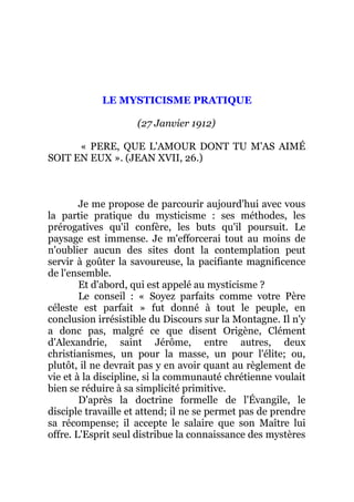 LE MYSTICISME PRATIQUE
(27 Janvier 1912)
« PERE, QUE L'AMOUR DONT TU M'AS AIMÉ
SOIT EN EUX ». (JEAN XVII, 26.)
Je me propose de parcourir aujourd'hui avec vous
la partie pratique du mysticisme : ses méthodes, les
prérogatives qu'il confère, les buts qu'il poursuit. Le
paysage est immense. Je m'efforcerai tout au moins de
n'oublier aucun des sites dont la contemplation peut
servir à goûter la savoureuse, la pacifiante magnificence
de l'ensemble.
Et d'abord, qui est appelé au mysticisme ?
Le conseil : « Soyez parfaits comme votre Père
céleste est parfait » fut donné à tout le peuple, en
conclusion irrésistible du Discours sur la Montagne. Il n'y
a donc pas, malgré ce que disent Origène, Clément
d'Alexandrie, saint Jérôme, entre autres, deux
christianismes, un pour la masse, un pour l'élite; ou,
plutôt, il ne devrait pas y en avoir quant au règlement de
vie et à la discipline, si la communauté chrétienne voulait
bien se réduire à sa simplicité primitive.
D'après la doctrine formelle de l'Évangile, le
disciple travaille et attend; il ne se permet pas de prendre
sa récompense; il accepte le salaire que son Maître lui
offre. L'Esprit seul distribue la connaissance des mystères
 